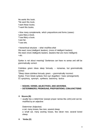 4
He wants this book.
*He want this book.
I want these books.
*I want this books.
• How many complements, which prepositions and forms (cases):
I give Mary a book.
*I see Mary a book.
I see her.
*I see she.
• hierarchical structure – what modifies what
We need more (intelligent leaders). (more of intelligent leaders)
We need (more intelligent) leaders. (leaders that are more intelligent)
• etc.
Syntax is not about meaning! Sentences can have no sense and still be
grammatically correct:
Colorless green ideas sleep furiously. – nonsense, but grammatically
correct
*Sleep ideas colorless furiously green. – grammatically incorrect
Syntax: From Greek syntaxis from syn (together) + taxis (arrangement).
Cf. symphony, synonym, synthesis; taxonomy, tactics
• NOUNS, VERBS, ADJECTIVES, AND ADVERBS.
• DETERMINERS, PRONOUNS, PREPOSITIONS, CONJUNCTIONS
 Nouns (N)
• usually has a determiner (except proper names like John) and can be
modified by an adjective:
Determiner (Adjective)
a cat, many kisses, few men, several sheep
a small cat, many exciting kisses, few clever men, several bored
sheep
 Verbs (V)
 