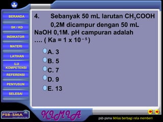 psb-psma Ikhlas berbagi rela memberi
REFERENSI
LATIHAN
MATERI
PENYUSUN
INDIKATOR
SK / KD
UJI
KOMPETENSI
BERANDA
SELESAI
4. Sebanyak 50 mL larutan CH3COOH
0,2M dicampur dengan 50 mL
NaOH 0,1M. pH campuran adalah
…. ( Ka = 1 x 10 – 5
)
A. 3
B. 5
C. 7
D. 9
E. 13
 