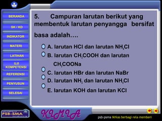 psb-psma Ikhlas berbagi rela memberi
REFERENSI
LATIHAN
MATERI
PENYUSUN
INDIKATOR
SK / KD
UJI
KOMPETENSI
BERANDA
SELESAI
5. Campuran larutan berikut yang
membentuk larutan penyangga bersifat
basa adalah….
A. larutan HCl dan larutan NH4Cl
B. larutan CH3COOH dan larutan
CH3COONa
C. larutan HBr dan larutan NaBr
D. larutan NH3 dan larutan NH4Cl
E. larutan KOH dan larutan KCl
 