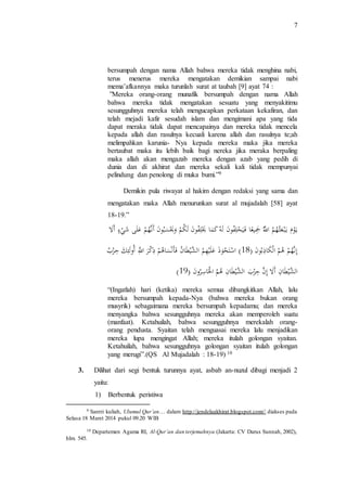 7 
bersumpah dengan nama Allah bahwa mereka tidak menghina nabi, 
terus menerus mereka mengatakan demikian sampai nabi 
mema’afkannya maka turunlah surat at taubah [9] ayat 74 : 
”Mereka orang-orang munafik bersumpah dengan nama Allah 
bahwa mereka tidak mengatakan sesuatu yang menyakitimu 
sesungguhnya mereka telah mengucapkan perkataan kekafiran, dan 
telah mejadi kafir sesudah islam dan mengimani apa yang tida 
dapat meraka tidak dapat mencapainya dan mereka tidak mencela 
kepada allah dan rasulnya kecuali karena allah dan rasulnya te;ah 
melimpahkan karunia- Nya kepada mereka maka jika mereka 
bertaubat maka itu lebih baik bagi nereka jika meraka berpaling 
maka allah akan mengazab mereka dengan azab yang pedih di 
dunia dan di akhirat dan mereka sekali kali tidak mempunyai 
pelindung dan penolong di muka bumi.”9 
Demikin pula riwayat al hakim dengan redaksi yang sama dan 
mengatakan maka Allah menurunkan surat al mujadalah [58] ayat 
18-19.” 
ي و مَ يَ ب عث هم اَللَّ جَي عا فَ ي حل ف و نَ له كَ ما يَ ل ف و نَ ل ك مَ و يَ سب و نَ أَ ن ه مَ عل ى ش يَ ءَ أَ لََّ 
إن ه مَ هم اَل كا ذب و نَ )َ 81 ( اَ س ت ح وذ عل ي هم اَلشَي ط ا نَ فَ أ ن سا ه مَ ذ ك رَ اَ للَّ أَ و ل ئ كَ ح ز بََ 
) الشَي ط ا نَ أَ لَّ إنََ ح ز بَ اَلشَي ط ا نَ هم اَ لْ ا س رو نَ )َ 81 
“(Ingatlah) hari (ketika) mereka semua dibangkitkan Allah, lalu 
mereka bersumpah kepada-Nya (bahwa mereka bukan orang 
musyrik) sebagaimana mereka bersumpah kepadamu; dan mereka 
menyangka bahwa sesungguhnya mereka akan memperoleh suatu 
(manfaat). Ketahuilah, bahwa sesungguhnya merekalah orang-orang 
pendusta. Syaitan telah menguasai mereka lalu menjadikan 
mereka lupa mengingat Allah; mereka itulah golongan syaitan. 
Ketahuilah, bahwa sesungguhnya golongan syaitan itulah golongan 
yang merugi”.(QS Al Mujadalah : 18-19) 10 
3. Dilihat dari segi bentuk turunnya ayat, asbab an-nuzul dibagi menjadi 2 
yaitu: 
1) Berbentuk peristiwa 
9 Santri kuliah, Ulumul Qur’an… dalam http://jendelaakhirat.blogspot.com// diakses pada 
Selasa 18 Maret 2014 pukul 09.20 WIB 
10 Departemen Agama RI, Al-Qur’an dan terjemahnya (Jakarta: CV Darus Sunnah, 2002), 
hlm. 545. 
 