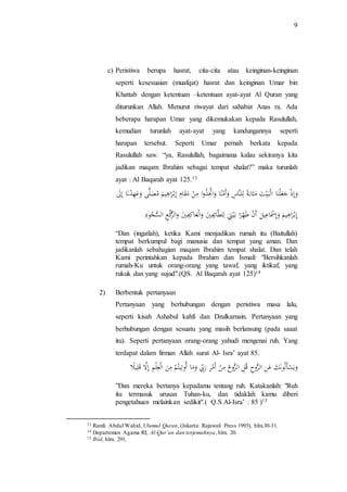 9 
c) Peristiwa berupa hasrat, cita-cita atau keinginan-keinginan 
seperti kesesuaian (muafqat) hasrat dan keinginan Umar bin 
Khattab dengan ketentuan –ketentuan ayat-ayat Al Quran yang 
diturunkan Allah. Menurut riwayat dari sahabat Anas ra. Ada 
beberapa harapan Umar yang dikemukakan kepada Rasulullah, 
kemudian turunlah ayat-ayat yang kandungannya seperti 
harapan tersebut. Seperti Umar pernah berkata kepada 
Rasulullah saw. “ya, Rasulullah, bagaimana kalau sekiranya kita 
jadikan maqam Ibrahim sebagai tempat shalat?” maka turunlah 
ayat : Al Baqarah ayat 125.13 
و إذ ج عل نا اَل ب ي تَ م ثاب ة للنَا سَ وأ م نا وا تَّ ذوا م نَ مَ قا مَ إب را هي مَ مَ صلًّى و ع ه دن ا إ لََ 
إب را هي مَ و إ سْ ا عي لَ أَ نَ طَ ه را بَ ي تَ للطَائ ف يَ وال عَاك ف يَ والرُّكَ عَ اَلسُّ جو دَ 
“Dan (ingatlah), ketika Kami menjadikan rumah itu (Baitullah) 
tempat berkumpul bagi manusia dan tempat yang aman. Dan 
jadikanlah sebahagian maqam Ibrahim tempat shalat. Dan telah 
Kami perintahkan kepada Ibrahim dan Ismail: "Bersihkanlah 
rumah-Ku untuk orang-orang yang tawaf, yang iktikaf, yang 
rukuk dan yang sujud".(QS. Al Baqarah ayat 125)14 
2) Berbentuk pertanyaan 
Pertanyaan yang berhubungan dengan peristiwa masa lalu, 
seperti kisah Ashabul kahfi dan Dzulkarnain. Pertanyaan yang 
berhubungan dengan sesuatu yang masih berlansung (pada saaat 
itu). Seperti pertanyaan orang-orang yahudi mengenai ruh. Yang 
terdapat dalam firman Allah surat Al- Isra’ ayat 85. 
وي سأ ل ون ك ع ن اَلرُّو ح قَ ل اَلرُّو ح م ن أَ م ر ر بّ و ما أَ وت يت م م ن اَل ع ل م إلَّ قَ ل ي لَ 
”Dan mereka bertanya kepadamu tentang ruh. Katakanlah: "Ruh 
itu termasuk urusan Tuhan-ku, dan tidaklah kamu diberi 
pengetahuan melainkan sedikit".( Q.S Al-Isra’ : 85 )15 
13 Ramli Abdul Wahid, Ulumul Quran, (Jakarta: Rajawali Press 1993), hlm.30-31. 
14 Departemen Agama RI, Al-Qur’an dan terjemahnya, hlm. 20. 
15 Ibid, hlm. 291. 
 