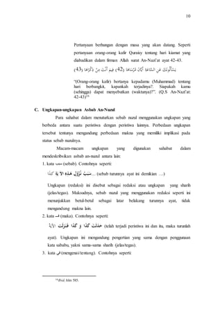 10 
Pertanyaan berhungan dengan masa yang akan datang. Seperti 
pertanyaan orang-orang kafir Quraisy tentang hari kiamat yang 
diabadikan dalam firman Allah surat An-Nazi’at ayat 42-43. 
) ي سأ ل ون ك ع ن اَلسَا ع ة أَ ياَ ن مَ ر سا ها )َ 24 ( فَ ي م أَ ن ت م ن ذ كَ را ها )َ 24 
“(Orang-orang kafir) bertanya kepadamu (Muhammad) tentang 
hari berbangkit, kapankah terjadinya?. Siapakah kamu 
(sehingga) dapat menyebutkan (waktunya)?”. (Q.S An-Nazi’at: 
42-43)16 
C. Ungkapan-ungkapan Asbab An-Nuzul 
Para sahabat dalam menuturkan sebab nuzul menggunakan ungkapan yang 
berbeda antara suatu peristiwa dengan peristiwa lainnya. Perbedaan ungkapan 
tersebut tentunya mengandung perbedaan makna yang memiliki implikasi pada 
status sebab nuzulnya. 
Macam-macam ungkapan yang digunakan sahabat dalam 
mendeskribsikan asbab an-nuzul antara lain: 
1. kata سبب (sebab). Contohnya seperti: 
سَبَبُ نـزُُوْلِ هَـذِهِ الاَ يَةِ ك ذا … (sebab turunnya ayat ini demikian …) 
Ungkapan (redaksi) ini disebut sebagai redaksi atau ungkapan yang sharih 
(jelas/tegas). Maksudnya, sebab nuzul yang menggunakan redaksi seperti ini 
menunjukkan betul-betul sebagai latar belakang turunnya ayat, tidak 
mengandung makna lain. 
2. kata فـــ (maka). Contohnya seperti: 
حَدَثَتَ كَذَا وَ كَذَا فَـنَـزَ لَت الآي ة (telah terjadi peristiwa ini dan itu, maka turunlah 
ayat). Ungkapan ini mengandung pengertian yang sama dengan penggunaan 
kata sababu, yakni sama-sama sharih (jelas/tegas). 
3. kata في (mengenai/tentang). Contohnya seperti: 
16Ibid, hlm 585. 
 