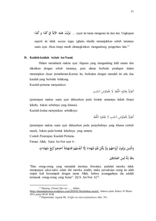 11 
نَـزَلَتْ هَذِهِ الآيَةُ فِِْ كَذَا و كَـذَا … (ayat ini turun mengenai ini dan itu). Ungkapan 
seperti ini tidak secara tegas (ghairu sharih) menunjukkan sebab turunnya 
suatu ayat. Akan tetapi masih dimungkinkan mengandung pengertian lain.17 
D. Kaidah-kaidah Asbab An-Nuzul. 
Dalam memahami makna ayat Alquran yang mengandung lafal umum dan 
dikaitkan dengan sebab turunnya, para ulama berbeda pendapat dalam 
menetapkan dasar pemahaman.Karena itu, berkaitan dengan masalah ini ada dua 
kaedah yang bertolak belakang. 
Kaedah pertama menyatakan: 
ا لع ب رة بع م و م اَللَ ف ظ لّ بِ ص و ص اَلسَ ب بَ 
(penetapan makna suatu ayat didasarkan pada bentuk umumnya lafazh (bunyi 
lafazh), bukan sebabnya yang khusus). 
Kaedah kedua menyatakan sebaliknya: 
ا لع ب رة بِ ص و ص اَلسَ ب ب لّ بع م و م اَللَ ف ظَ 
(penetapan makna suatu ayat didasarkan pada penyebabnya yang khusus (sebab 
nuzul), bukan pada bentuk lafazhnya yang umum). 
Contoh Penerapan Kaedah Pertama. 
Firman Allah, Surat An-Nur ayat 6 : 
وَالَّذِينَ يَـرْمُونَ أَزْوَاجَهُمْ وَلََْ يَكُنْ لََمُْ شُهَدَاءُ إِلَّا أَنْـفُسُهُمْ ف شَهَادَةُ أَحَدِهِمْ أَرْبَعُ شَهَادَاتٍ 
بِاللََِّّ إِنهَُّ لَمِنَ الصَّادِقِيَ 
”Dan orang-orang yang menuduh isterinya (berzina), padahal mereka tidak 
mempunyai saksi-saksi selain diri mereka sendiri, maka persaksian orang itu ialah 
empat kali bersumpah dengan nama Allah, bahwa sesungguhnya dia adalah 
termasuk orang-orang yang benar”. [Q.S. An-Nur: 6]18. 
17 Danang, Ulumul Qur’an…… dalam 
(http://danankphoenix.wordpress.com/2010/03/30/asbabun-nuzul// diakses pada Selasa 18 Maret 
2014 pukul 09.20 WIB 
18 Departemen Agama RI, Al-Qur’an dan terjemahnya, hlm. 351. 
 