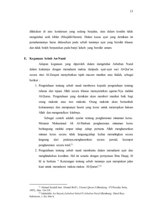 13 
dilakukan di atas kendaraan yang sedang berjalan, atau dalam kondisi tidak 
mengetahui arah kiblat (Masjidil-Haram). Dalam kasus ayat yang demikian ini 
pemahamannya harus didasarkan pada sebab turunnya ayat yang bersifat khusus 
dan tidak boleh berpatokan pada bunyi lafazh yang bersifat umum. 
E. Kegunaan Asbab An-Nuzul 
Adapun kegunaan yang diperoleh dalam mengetahui Asbabun Nuzul 
dalam kaitannya dengan memahami makna daripada ayat-ayat suci Al-Qur’an 
secara rinci Al-Zarqani menyebutkan tujuh macam manfaat atau faidah, sebagai 
berikut : 
1. Pengetahuan tentang asbab nuzul membawa kepada pengetahuan tentang 
rahasia dan tujuan Allah secara khusus mensyariatkan agama-Nya melalui 
Al-Quran. Pengetahuan yang demikian akan memberi manfaat baik bagi 
orang mukmin atau non mukmin. Orang mukmin akan bertambah 
keimanannya dan mempunyai hasrat yang keras untuk menerapkan hukum 
Allah dan mengamalkan kitabnya. 
Sebagai contoh adalah syariat tentang pengharaman minuman keras. 
Menurut Muhammad Ali Al-Shabuni pengharaman minuman keras 
berlangsung melalui empat tahap ,tahap pertama Allah mengharamkan 
minuan keras secara tidak langsung,tahap kedua memalingkan secara 
langsung dari padanya,mengharamkan secara parsial, keempat 
pengharaman secara total.21 
2. Pengetahuan tentang asbab nuzul membantu dalam memahami ayat dan 
menghindarkan kesulitan. Hal ini senada dengan pernyataan Ibnu Daqiq Al 
Id ia berkata “ Keterangan tentang sebab turunnya ayat merupakan jalan 
kuat untuk memahami makna-makna Al-Quran”.22 
21 Ahmad Syadali dan. Ahmad Rofi’i, Ulumul Quran I (Bandung: CV.Pustaka Setia, 
1997), hlm. 116-119. 
22 Jalaluddin As-Suyuti, Lubabun Nukul Fi Asbabun Nuzul (Rembang: Darul Ihya 
Indonesia , t. th), hlm 6. 
 
