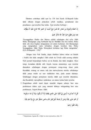 14 
Diantara contohnya ialah ayat ke 158 dari Surah Al-Baqarah kalau 
tidak dibantu dengan pelacakan asbab nuzulnya, pemahaman dan 
penafsiaran ayat tersebut bisa keliru. Ayat tersebut berbunyi : 
إِنَّ الصَّفَا وَالْمَرْوَة مِنْ شَعَائِرِ اللََِّّ فَمَنْ حَجَّ الْبَـيْتَ أَوِ اعْ تَمَرَ فَلَ جُنَاحَ عَلَيْهِ أَنْ يَطَّ وفَ 
بِِِمَا وَمَنْ تَطَوَّعَ خَيْـرًا فَإِنَّ اللََّّ شَاكِ ر عَلِيم 
“Sesungguhnya Shafaa dan Marwa adalah sebahagian dari syi'ar Allah 
Maka Barangsiapa yang beribadah haji ke Baitullah atau ber-'umrah, Maka 
tidak ada dosa baginya mengerjakan sa'i antara keduanya. dan Barangsiapa 
yang mengerjakan suatu kebajikan dengan kerelaan hati, Maka 
Sesungguhnya Allah Maha Mensyukuri kebaikan lagi Maha mengetahui”. 
(Q.S.Al-Baqarah : 158)23 
Dengan kata Fala Junaha, dapat diartikan bahwa rukun sai ibadah 
( boleh) dan tidak mengikat. Oleh sebab itu Urwah salah seorang sahabat 
Nabi pernah berpendapat bahwa sai itu ibadah, dan tidak mengikat. Akan 
tetapi, kemudian dikritik oleh Aisyah, karena menurutnya, ayat tersebut 
diturunkan sehubungan dengan pertanyaan orang-orang Ansar pada 
Rasulullah, tentang sai antara safa dan marwa,karena mereka sebelumnya 
tidak punya tradisi sai saat melakukan ritus, pada zaman islamnya. 
Sehubungan dengan pernyataan mereka inilah ayat tersebut diturunkan, 
dan Rasulullah mewajibkan melakukan sai antara kedua bukit tersebut. 
3. Pengetahuan asbab nuzul dapat menolak dugaan adanya hasr atau 
pembatasan dalam ayat yang menurut lahirnya mengandung hasr atau 
pembatasan, Seperti firman Allah: 
قُلْ لَا أَجِدُ فِِ مَا أُوحِيَ إِلَََّ مَُُرَّمًا عَلَى طَاعِمٍ يَطْعَمُهُ إِلَّا أَنْ يَكُونَ مَيْتَةً أَوْ دَمًا مَسْفُوحً ا 
أَوْ لََْمَ خِنْزِيرٍ فَإِنهَُّ رِجْ س أَوْ فِسْقًا أُهِلَّ لِغَيِْْ اللََِّّ بِهِ ف مَنِ ا طُْْرَّ يََْـرَ بَا وَلَا عَادٍ فَ إنَّ 
رَبَّكَ فََُور رَحِيم 
23 Departemen Agama RI, Al-Qur’an dan terjemahnya, hlm. 25. 
 