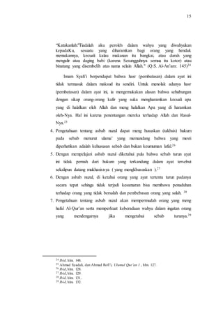 15 
“Katakanlah:"Tiadalah aku peroleh dalam wahyu yang diwahyukan 
kepadaKu, sesuatu yang diharamkan bagi orang yang hendak 
memakannya, kecuali kalau makanan itu bangkai, atau darah yang 
mengalir atau daging babi (karena Sesungguhnya semua itu kotor) atau 
binatang yang disembelih atas nama selain Allah." (Q.S. Al-An’am: 145)24 
Imam Syafi’i berpendapat bahwa hasr (pembatasan) dalam ayat ini 
tidak termasuk dalam maksud itu sendiri. Untuk menolak adanya hasr 
(pembatasan) dalam ayat ini, ia mengemukakan alasan bahwa sehubungan 
dengan sikap orang-orang kafir yang suka mengharamkan kecuali apa 
yang di halalkan oleh Allah dan meng halalkan Apa yang di haramkan 
oleh-Nya. Hal ini karena penentangan mereka terhadap Allah dan Rasul- 
Nya.25 
4. Pengetahuan tentang asbab nuzul dapat meng hususkan (takhsis) hukum 
pada sebab menurut ulama’ yang memandang bahwa yang mesti 
diperhatikan adalah kehususan sebab dan bukan keumuman lafal.26 
5. Dengan mempelajari asbab nuzul diketahui pula bahwa sebab turun ayat 
ini tidak pernah dari hukum yang terkandung dalam ayat tersebut 
sekalipun datang mukhasisnya ( yang mengkhususkan ).27 
6. Dengan asbab nuzul, di ketahui orang yang ayat tertentu turun padanya 
secara tepat sehinga tidak terjadi kesamaran bisa membawa penuduhan 
terhadap orang yang tidak bersalah dan pembebasan orang yang salah. 28 
7. Pengetahuan tentang asbab nuzul akan mempermudah orang yang meng 
hafal Al-Qur’an serta memperkuat keberadaan wahyu dalam ingatan orang 
yang mendengarnya jika mengetahui sebab turunya.29 
24 Ibid, hlm. 148. 
25 Ahmad Syadali, dan Ahmad Rofi’i, Ulumul Qur’an 1 , hlm. 127. 
26 Ibid, hlm. 128. 
27 Ibid, hlm. 129. 
28 Ibid, hlm. 131. 
29 Ibid, hlm. 132. 
 
