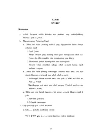 BAB III 
PENUTUP 
17 
Kesimpulan 
a. Asbab An-Nuzul adalah kejadian atau peristiwa yang melatarbelakangi 
turunnya ayat Al-Qur’an. 
b. Macam-macam Asbab An-Nuzul 
a. Dilihat dari sudut pandang redaksi yang dipergunakan dalam riwayat 
asbab an-nuzul 
1. Sarih (jelas) 
Artinya riwayat yang memang sudah jelas menunjukkan asbab An- 
Nuzul, dan tidak mungkin pula menunjukkan yang lainnya 
2. Muhtamilah (masih kemungkinan atau belum pasti) 
Riwayat belum dipastikan sebagai asbab an-nuzul karena masih 
terdapat keraguan. 
b .Dilihat dari sudut pandang terbilangnya asbabun nuzul untuk satu ayat 
atau terbilangnya ayat untuk satu sebab asbab an-nuzul. 
1.Berbilangnya asbab an-nuzul untuk satu ayat (Ta’adud As-Sabab wa 
Nizil Al-Wahid) 
2.Berbilangnya ayat untuk satu asbab an-nuzul (Ta’adud Nazil wa As- 
Sabab Al-Wahid) 
c. Dilihat dari segi bentuk turunnya ayat, asbab an-nuzul dibagi menjadi 2 
yaitu: 
1.Berbentuk peristiwa 
2.Berbentuk pertanyaan 
3. Ungkapan-ungkapan Asbab An-Nuzul 
a. kata سبب (sebab). Contohnya seperti: 
سَبَبُ نـزُُوْلِ هَـذِهِ الاَ يَةِ كــذا … (sebab turunnya ayat ini demikian) 
 