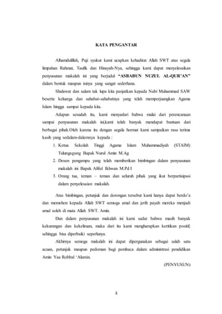 KATA PENGANTAR 
Alhamdulillah, Puji syukur kami ucapkan kehadirat Allah SWT atas segala 
limpahan Rahmat, Taufik dan Hinayah-Nya, sehingga kami dapat menyelesaikan 
penyusunan makalah ini yang berjudul “ASBABUN NUZUL AL-QUR’AN” 
dalam bentuk maupun isinya yang sangat sederhana. 
Shalawat dan salam tak lupa kita panjatkan kepada Nabi Muhammad SAW 
beserta keluarga dan sahabat-sahabatnya yang telah memperjuangkan Agama 
Islam hingga sampai kepada kita. 
Adapun sesudah itu, kami menyadari bahwa mulai dari perencanaan 
sampai penyusunan makalah ini,kami telah banyak mendapat bantuan dari 
berbagai pihak.Oleh karena itu dengan segala hormat kami sampaikan rasa terima 
kasih yang sedalam-dalamnya kepada : 
1. Ketua Sekolah Tinggi Agama Islam Muhammadiyah (STAIM) 
Tulungagung Bapak Nurul Amin M.Ag 
2. Dosen pengampu yang telah memberikan bimbingan dalam penyusunan 
makalah ini Bapak Afiful Ikhwan M.Pd I 
3. Orang tua, teman – teman dan seluruh pihak yang ikut berpartisipasi 
ii 
dalam penyelesaian makalah. 
Atas bimbingan, petunjuk dan dorongan tersebut kami hanya dapat berdo’a 
dan memohon kepada Allah SWT semoga amal dan jerih payah mereka menjadi 
amal soleh di mata Allah SWT. Amin. 
Dan dalam penyusunan makalah ini kami sadar bahwa masih banyak 
kekurangan dan kekeliruan, maka dari itu kami mengharapkan keritikan positif, 
sehingga bisa diperbaiki seperlunya. 
Akhirnya semoga makalah ini dapat dipergunakan sebagai salah satu 
acuan, petunjuk maupun pedoman bagi pembaca dalam administrasi pendidikan 
Amin Yaa Robbal ‘Alamin. 
(PENYUSUN) 
 