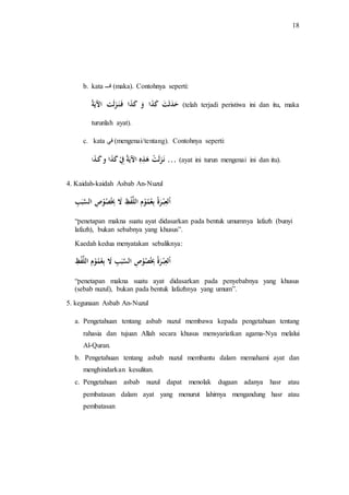 18 
b. kata فـــ (maka). Contohnya seperti: 
حَدَثَتَ كَذَا وَ كَذَا فَـنَـزَلَت الآيَة (telah terjadi peristiwa ini dan itu, maka 
turunlah ayat). 
c. kata في (mengenai/tentang). Contohnya seperti: 
نَـزَلَتْ هَذِهِ الآيَةُ فِِْ كَذَا و كَـذَ ا … (ayat ini turun mengenai ini dan itu). 
4. Kaidah-kaidah Asbab An-Nuzul 
اْلعِبْـرَةُ بِعُمُوْمِ اللَّفْظِ لَا بِِصُُوْصِ السَّبَ ب 
“penetapan makna suatu ayat didasarkan pada bentuk umumnya lafazh (bunyi 
lafazh), bukan sebabnya yang khusus”. 
Kaedah kedua menyatakan sebaliknya: 
اْلعِبْـرَةُ بِِصُُوْصِ السَّبَبِ لَا بِعُمُوْمِ اللَّفْ ظ 
“penetapan makna suatu ayat didasarkan pada penyebabnya yang khusus 
(sebab nuzul), bukan pada bentuk lafazhnya yang umum”. 
5. kegunaan Asbab An-Nuzul 
a. Pengetahuan tentang asbab nuzul membawa kepada pengetahuan tentang 
rahasia dan tujuan Allah secara khusus mensyariatkan agama-Nya melalui 
Al-Quran. 
b. Pengetahuan tentang asbab nuzul membantu dalam memahami ayat dan 
menghindarkan kesulitan. 
c. Pengetahuan asbab nuzul dapat menolak dugaan adanya hasr atau 
pembatasan dalam ayat yang menurut lahirnya mengandung hasr atau 
pembatasan 
 