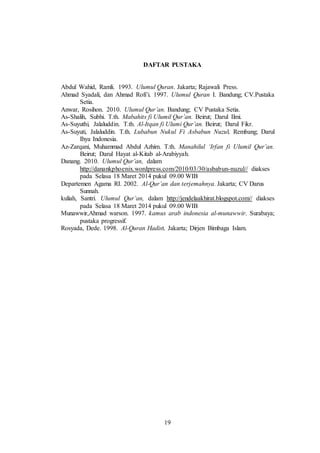 DAFTAR PUSTAKA 
Abdul Wahid, Ramli. 1993. Ulumul Quran. Jakarta; Rajawali Press. 
Ahmad Syadali, dan Ahmad Rofi’i. 1997. Ulumul Quran I. Bandung; CV.Pustaka 
19 
Setia. 
Anwar, Rosihon. 2010. Ulumul Qur’an. Bandung; CV Pustaka Setia. 
As-Shalih, Subhi. T.th. Mabahits fi Ulumil Qur’an. Beirut; Darul Ilmi. 
As-Suyuthi, Jalaluddin. T.th. Al-Itqan fi Ulumi Qur’an. Beirut; Darul Fikr. 
As-Suyuti, Jalaluddin. T.th. Lubabun Nukul Fi Asbabun Nuzul. Rembang; Darul 
Ihya Indonesia. 
Az-Zarqani, Muhammad Abdul Azhim. T.th. Manahilul ‘Irfan fi Ulumil Qur’an. 
Beirut; Darul Hayat al-Kitab al-Arabiyyah. 
Danang. 2010. Ulumul Qur’an, dalam 
http://danankphoenix.wordpress.com/2010/03/30/asbabun-nuzul// diakses 
pada Selasa 18 Maret 2014 pukul 09.00 WIB 
Departemen Agama RI. 2002. Al-Qur’an dan terjemahnya. Jakarta; CV Darus 
Sunnah. 
kuliah, Santri. Ulumul Qur’an, dalam http://jendelaakhirat.blogspot.com// diakses 
pada Selasa 18 Maret 2014 pukul 09.00 WIB 
Munawwir,Ahmad warson. 1997. kamus arab indonesia al-munawwir. Surabaya; 
pustaka progressif. 
Rosyada, Dede. 1998. Al-Quran Hadist. Jakarta; Dirjen Bimbaga Islam. 
