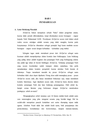 BAB I 
PENDAHULUAN 
1 
A. Latar Belakang Masalah 
Al-Qur’an bukan merupakan sebuah “buku” dalam pengertian umum, 
karena tidak pernah diformulasikan, tetapi diwahyukan secara berangsur – angsur 
kepada Nabi Muhammad SAW. Pewahyuan Al-Qur’an secara total dalam sekali 
waktu secara sekaligus adalah sesuatu yang tidak mungkin, karena pada 
kenyataannya Al-Qur’an diturunkan sebagai petunjuk bagi kaum muslimin secara 
berangsur – angsur sesuai dengan kebutuhan – kebutuhan yang timbul. 
Sebagian tugas untuk memahami pesan dari Al-Qur’an sebagai suatu 
kesatuan adalah mempelajarinya dalam konteks latar belakangnya. Latar belakang 
yang paling dekat adalah kegiatan dan perjuangan Nabi yang berlangsung selama 
dua puluh tiga tahun di bawah bimbingan Al-Qur’an. Terhadap perjuangan Nabi 
yang secara keseluruhan sudah terpapar dalam sunnahnya, kita perlu 
memahaminya dalam konteks perspektif, karena aktivitas Nabi berada di 
dalamnya. Tanpa memahami masalah ini, pesan Al-Qur’an sebagai suatu 
kebutuhan tidak akan dapat dipahami. Orang akan salah menangkap pesan – pesan 
Al-Qur’an secara utuh, jika hanya memahami bahasanya saja, tanpa memahami 
konteks historisnya. Agar dipahami secara utuh, Al-Qur’an harus dicerna dalam 
konteks perjuangan Nabi dan latar belakang perjuangannya. Oleh sebab itu, 
hampir semua literatur yang berkenaan dengan Al-Qur’an menekankan 
pentingnya asbab an-nuzul.1 
Mengungkapkan sebab turunnya ayat Al Quran melalui kisah adalah suatu 
cara menerangkan yang jelas mengenai sesuatu yang bernilai tinggi. Hal itu 
seolah-olah merupakan puncak keindahan seni sastra disamping tujuan mulia 
agama. Asbabun Nuzul tidak lain adalah kisah nyata, baik penyajiannya dan 
pemecahannya, kerumitannya dan keruwetannya, maupun manusia-manusia, 
1 Rosihon Anwar, Ulumul Qur’an (Bandung: CV Pustaka Setia, 2010), hlm. 59. 
 