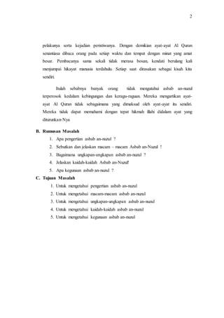 2 
pelakunya serta kejadian peristiwanya. Dengan demikian ayat-ayat Al Quran 
senantiasa dibaca orang pada setiap waktu dan tempat dengan minat yang amat 
besar. Pembacanya sama sekali tidak merasa bosan, kendati berulang kali 
menjumpai hikayat manusia terdahulu. Setiap saat dirasakan sebagai kisah kita 
sendiri. 
Itulah sebabnya banyak orang tidak mengutahui asbab an-nuzul 
terperosok kedalam kebingungan dan keragu-raguan. Mereka mengartikan ayat-ayat 
Al Quran tidak sebagaimana yang dimaksud oleh ayat-ayat itu sendiri. 
Mereka tidak dapat memahami dengan tepat hikmah illahi didalam ayat yang 
diturunkan-Nya 
B. Rumusan Masalah 
1. Apa pengertian asbab an-nuzul ? 
2. Sebutkan dan jelaskan macam – macam Asbab an-Nuzul ! 
3. Bagaimana ungkapan-ungkapan asbab an-nuzul ? 
4. Jelaskan kaidah-kaidah Asbab an-Nuzul! 
5. Apa kegunaan asbab an-nuzul ? 
C. Tujuan Masalah 
1. Untuk mengetahui pengertian asbab an-nuzul 
2. Untuk mengetahui macam-macam asbab an-nuzul 
3. Untuk mengetahui ungkapan-ungkapan asbab an-nuzul 
4. Untuk mengetahui kaidah-kaidah asbab an-nuzul 
5. Untuk mengetahui kegunaan asbab an-nuzul 
 