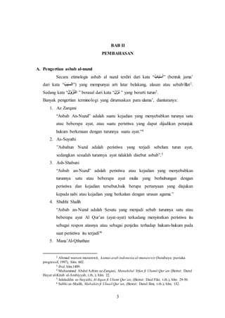 BAB II 
PEMBAHASAN 
3 
A. Pengertian asbab al-nuzul 
Secara etimologis asbab al nuzul terdiri dari kata “ أسَْبَا بٌ ” (bentuk jama’ 
dari kata “ السَبَ بٌ ”) yang mempunyai arti latar belakang, alasan atau sebab/illat2. 
Sedang kata “ اٌلن زوْ لٌ ” berasal dari kata “ نٌَزَلٌَ ” yang berarti turun3. 
Banyak pengertian terminologi yang dirumuskan para ulama’, diantaranya: 
1. Az Zarqani 
“Asbab An-Nuzul” adalah suatu kejadian yang menyebabkan turunya satu 
atau beberapa ayat, atau suatu peristiwa yang dapat dijadikan petunjuk 
hukum berkenaan dengan turunnya suatu ayat.”4 
2. As-Suyuthi 
”Asbabun Nuzul adalah peristiwa yang terjadi sebelum turun ayat, 
sedangkan sesudah turunnya ayat tidaklah disebut asbab”.5 
3. Ash-Shabuni 
“Asbab an-Nuzul” adalah peristiwa atau kejadian yang menyebabkan 
turunnya satu atau beberapa ayat mulia yang berhubungan dengan 
peristiwa dan kejadian tersebut,baik berupa pertanyaan yang diajukan 
kepada nabi atau kejadian yang berkaitan dengan urusan agama.” 
4. Shubhi Shalih 
“Asbab an-Nuzul adalah Sesutu yang menjadi sebab turunnya satu atau 
beberapa ayat Al Qur’an (ayat-ayat) terkadang menyiratkan peristiwa itu 
sebagai respon atasnya atau sebagai penjelas terhadap hukum-hukum pada 
saat peristiwa itu terjadi”6 
5. Mana’Al-Qthathan 
2 Ahmad warson munawwir, kamus arab indonesia al-munawwir (Surabaya: pustaka 
progressif, 1997), hlm. 602. 
3 Ibid, hlm.1409. 
4 Muhammad Abdul Azhim az-Zarqani, Manahilul ‘Irfan fi Ulumil Qur’an (Beirut: Darul 
Hayat al-Kitab al-Arabiyyah, t.th, ), hlm. 22. 
5 Jalaluddin as-Suyuthi, Al-Itqan fi Ulumi Qur’an, (Beirut: Daul Fikr, t.th.), hlm 29-30. 
6 Subhi as-Shalih, Mabahits fi Uluail Qur’an, (Beirut: Darul Ilmi, t.th.), hlm. 132. 
 