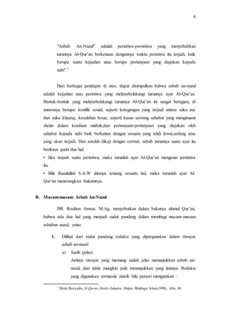 4 
“Asbab An-Nuzul” adalah peristiwa-pwristiwa yang menyebabkan 
turunnya Al-Qur’an berkenaan dengannya waktu peristiwa itu terjadi, baik 
berupa suatu kejadian atau berupa pertanyaan yang diajukan kepada 
nabi”.7 
Dari berbagai pendapat di atas, dapat disimpulkan bahwa asbab an-nuzul 
adalah kejadian atau peristiwa yang melatarbelakangi turunnya ayat Al-Qur’an. 
Bentuk-bentuk yang melatarbelakangi turunnya Al-Qur’an ini sangat beragam, di 
antaranya berupa: konflik sosial, seperti ketegangan yang terjadi antara suku aus 
dan suku khazraj, kesalahan besar, seperti kasus seorang sahabat yang mengimami 
sholat dalam keadaan mabuk,dan pertanyaan-pertanyaan yang diajukan oleh 
sahabat kepada nabi baik berkaitan dengan sesuatu yang telah lewat,sedang atau 
yang akan terjadi. Dan setelah dikaji dengan cermat, sebab turunnya suatu ayat itu 
berikisar pada dua hal: 
• Jika terjadi suatu peristiwa, maka turunlah ayat Al-Qur’an mengenai peristiwa 
itu. 
• Bila Rasulullah S.A.W ditanya tentang sesuatu hal, maka turunlah ayat Al- 
Qur’an menerangkan hukumnya. 
B. Macam-macam Asbab An-Nuzul 
DR. Rosihon Anwar, M.Ag. menyebutkan dalam bukunya ulumul Qur’an, 
bahwa ada dua hal yang menjadi sudut pandang dalam membagi macam-macam 
asbabun nuzul, yaitu: 
1. Dilihat dari sudut pandang redaksi yang dipergunakan dalam riwayat 
asbab an-nuzul 
a) Sarih (jelas) 
Artinya riwayat yang memang sudah jelas menunjukkan asbab an-nuzul, 
dan tidak mungkin pula menunjukkan yang lainnya. Redaksi 
yang digunakan termasuk sharih bila perawi mengatakan : 
7 Dede Rosyada, Al-Quran Hadis (Jakarta: Dirjen Bimbaga Islam,1998), hlm. 69. 
 