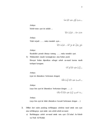 5 
... سَ بَ بَ نَ ز وَ لَ هَ ذَ هَ اَلآي ةَ هَ ذَا 
Artinya: 
Sebab turun ayat ini adalah ... 
حَ دَ ثَ هَ ذَا... فَ ن ز لَ تَ اَلآي ة Artinya: 
Telah terjadi …… maka turunlah ayat.... 
سَ ئَ لَ ر سَ وَ لَ اللَ عَ نَ كََ ذَا... فَ ن ز لَ تَ اَلآي ة Artinya: 
Rasulullah pernah ditanya tentang …… maka turunlah ayat. 
b) Muhtamilah (masih kemungkinan atau belum pasti) 
Riwayat belum dipastikan sebagai asbab an-nuzul karena masih 
terdapat keraguan. 
...نَ ز لَ تَ هَ ذَ هَ اَلآي ة فَ كََ ذَا 
Artinya: 
(ayat ini diturunkan berkenaan dengan) 
...ا حَ سَ بَ هَ ذَ هَ اَلآي ة نََ ز لَ تَ فَ كَ ذَا 
Artinya: 
(saya kira ayat ini diturunkan berkenaan dengan ……) 
... مَا اَ حَ سَ بَ نََ ز لَ تَ هَ ذَ هَ اَلآي ة اَلََّ فَك كَ ذَا 
Artinya: 
(saya kira ayat ini tidak diturunkan kecuali berkenaan dengan …) 
2. Dilihat dari sudut pandang terbilangnya asbabun nuzul untuk satu ayat 
atau terbilangnya ayat untuk satu sebab asbab an-nuzul. 
a) Berbilangnya asbab an-nuzul untuk satu ayat (Ta’adud As-Sabab 
wa Nizil Al-Wahid) 
 
