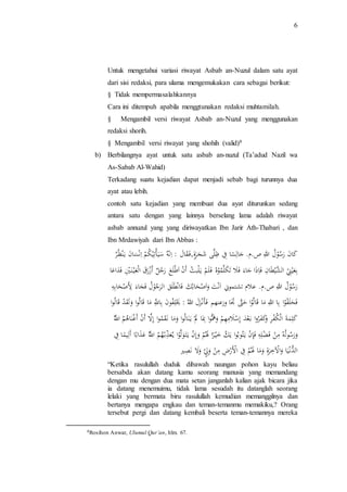 6 
Untuk mengetahui variasi riwayat Asbab an-Nuzul dalam satu ayat 
dari sisi redaksi, para ulama mengemukakan cara sebagai berikut: 
§ Tidak mempermasalahkannya 
Cara ini ditempuh apabila menggtunakan redaksi muhtamilah. 
§ Mengambil versi riwayat Asbab an-Nuzul yang menggunakan 
redaksi shorih. 
§ Mengambil versi riwayat yang shohih (valid)8 
b) Berbilangnya ayat untuk satu asbab an-nuzul (Ta’adud Nazil wa 
As-Sabab Al-Wahid) 
Terkadang suatu kejadian dapat menjadi sebab bagi turunnya dua 
ayat atau lebih. 
contoh satu kejadian yang membuat dua ayat diturunkan sedang 
antara satu dengan yang lainnya berselang lama adalah riwayat 
asbab annuzul yang yang diriwayatkan Ibn Jarir Ath-Thabari , dan 
Ibn Mrdawiyah dari Ibn Abbas : 
كَا نَ ر سَ وَ لَ اللَ صَ.م. جَا لَ سَا فَ لََى شَ جَ ر ةَ,ف قَا لَ :َ اَنَ ه سَ يَأ ت ي كَ مَ اَنَ سَا نَ يَ نَ ظ رََ 
بَ عَي نَ اَلشََي ط ا نَ فَ ا ذ ا جَاء فَ لَ تَ كَلََ مَ وَه فَ لَ مَ يَ لَ ب ثَ أَ نَ اَ ط ل عَ ر جَل أَ زَ ر قَ اَل عَي ن يَ فَ دَا عَاَ 
ر سَ وَ لَ اللَ صَ.م. عَلم تَشتموني اَ نَ تَ وَا صَ حَابَ كَ فَ انَ ط ل قَ اَل ر جَ وَ لَ فَ جَاء لِ صَ حَا بَ هََ 
ف حَل ف وَا بَا اللَ مَا قَ ال وَا حَتََّ اََ وَزعنهم فَ أن ز لَ اَلل :َ يَ ل ف و نَ با للَّ ما قَ ال وا و ل قَ دَ قَ ال واََ 
كل مة اَل ك ف رَ و ك ف روا بَ ع دَ إ س ل م ه مَ و هَُّوا بِ ا لَ يَ نال وَا و ما نَ ق موا إلََّ أَ نَ أَ غ نا هم اَللَّ و ر سول ه م نَ فَ ضل هَ فَ إ نَ يَ ت وب وا يَ كَ خي را لَ مَ و إ نَ يَ ت ولَ وا يَ ع ذب هم اَللَّ ع ذاب ا أَ لي ما فََ 
الدُّن يا وا لآ خ ر ةَ و ما لَ مَ فَ اَ لِ ر ضَ م نَ و ل و لَّ نَ صيرَ 
“Ketika rasulullah duduk dibawah naungan pohon kayu beliau 
bersabda akan datang kamu seorang manusia yang memandang 
dengan mu dengan dua mata setan janganlah kalian ajak bicara jika 
ia datang menemuimu, tidak lama sesudah itu datanglah seorang 
lelaki yang bermata biru rasulullah kemudian memanggilnya dan 
bertanya mengapa engkau dan teman-temanmu memakiku,? Orang 
tersebut pergi dan datang kembali beserta teman-temannya mereka 
8Rosihon Anwar, Ulumul Qur’an, hlm. 67. 
 