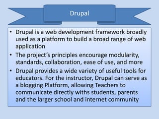 Drupal

• Drupal is a web development framework broadly
  used as a platform to build a broad range of web
  application
• The project’s principles encourage modularity,
  standards, collaboration, ease of use, and more
• Drupal provides a wide variety of useful tools for
  educators. For the instructor, Drupal can serve as
  a blogging Platform, allowing Teachers to
  communicate directly withs students, parents
  and the larger school and internet community
 