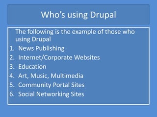 Who’s using Drupal
  The following is the example of those who
  using Drupal
1. News Publishing
2. Internet/Corporate Websites
3. Education
4. Art, Music, Multimedia
5. Community Portal Sites
6. Social Networking Sites
 