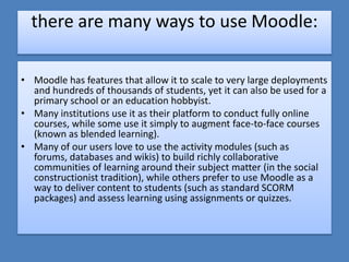 there are many ways to use Moodle:

• Moodle has features that allow it to scale to very large deployments
  and hundreds of thousands of students, yet it can also be used for a
  primary school or an education hobbyist.
• Many institutions use it as their platform to conduct fully online
  courses, while some use it simply to augment face-to-face courses
  (known as blended learning).
• Many of our users love to use the activity modules (such as
  forums, databases and wikis) to build richly collaborative
  communities of learning around their subject matter (in the social
  constructionist tradition), while others prefer to use Moodle as a
  way to deliver content to students (such as standard SCORM
  packages) and assess learning using assignments or quizzes.
 