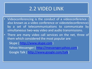 2.2 VIDEO LINK
• Videoconferencing is the conduct of a videoconference (
  also known as a video conference or videoteleconference)
  by a set of telecommunications to communicate by
  simultaneous two-way video and audio transmissions.
• There are many video call services on the net, three of
  them which considered the most popular are:
   Skype ( http://www.skype.com)
   Yahoo Messenger ( http://messenger.yahoo.com)
   Google Talk ( http://www.google.com/talk)
 
