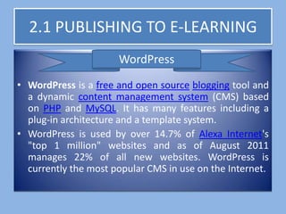 2.1 PUBLISHING TO E-LEARNING
                      WordPress
• WordPress is a free and open source blogging tool and
  a dynamic content management system (CMS) based
  on PHP and MySQL. It has many features including a
  plug-in architecture and a template system.
• WordPress is used by over 14.7% of Alexa Internet's
  "top 1 million" websites and as of August 2011
  manages 22% of all new websites. WordPress is
  currently the most popular CMS in use on the Internet.
 