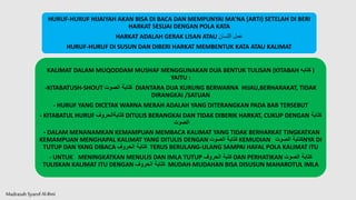 Madrasah SyarofAl-Ilmi
HURUF-HURUF HIJAIYAH AKAN BISA DI BACA DAN MEMPUNYAI MA’NA (ARTI) SETELAH DI BERI
HARKAT SESUAI DENGAN POLA KATA
HARKAT ADALAH GERAK LISAN ATAU ‫اللسان‬ ‫عمل‬
HURUF-HURUF DI SUSUN DAN DIBERI HARKAT MEMBENTUK KATA ATAU KALIMAT
KALIMAT DALAM MUQODDAM MUSHAF MENGGUNAKAN DUA BENTUK TULISAN (KITABAH ‫كتابه‬ )
YAITU :
-KITABATUSH-SHOUT ‫الصوت‬ ‫كتابة‬ DIANTARA DUA KURUNG BERWARNA HIJAU,BERHARAKAT, TIDAK
DIRANGKAI /SATUAN
- HURUF YANG DICETAK WARNA MERAH ADALAH YANG DITERANGKAN PADA BAB TERSEBUT
- KITABATUL HURUF ‫كتابةالحروف‬ DITULIS BERANGKAI DAN TIDAK DIBERIK HARKAT, CUKUP DENGAN ‫كتابة‬
‫الصوت‬
- DALAM MENANAMKAN KEMAMPUAN MEMBACA KALIMAT YANG TIDAK BERHARKAT TINGKATKAN
KEMAMPUAN MENGHAPAL KALIMAT YANG DITULIS DENGAN ‫الصوت‬ ‫كتابة‬ KEMUDIAN ‫الصوت‬ ‫كتابة‬NYA DI
TUTUP DAN YANG DIBACA ‫الحروف‬ ‫كتابة‬ TERUS BERULANG-ULANG SAMPAI HAFAL POLA KALIMAT ITU
- UNTUK MENINGKATKAN MENULIS DAN IMLA TUTUP ‫الحروف‬ ‫كتبة‬ DAN PERHATIKAN ‫الصوت‬ ‫كتابة‬
TULISKAN KALIMAT ITU DENGAN ‫الحروف‬ ‫كتابة‬ MUDAH-MUDAHAN BISA DISUSUN MAHAROTUL IMLA
 