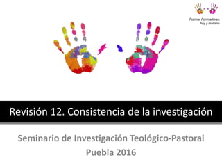Seminario de Investigación Teológico-Pastoral
Puebla 2016
Revisión 12. Consistencia de la investigación
Formar Formadores
hoy y mañana
 