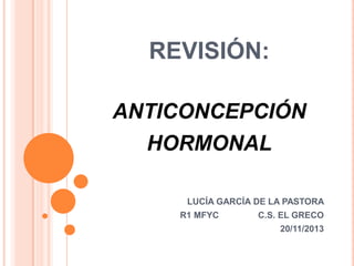 REVISIÓN:
ANTICONCEPCIÓN

HORMONAL
LUCÍA GARCÍA DE LA PASTORA
R1 MFYC

C.S. EL GRECO
20/11/2013

 