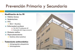 Prevención Primaria y Secundaria
 Modificación de los FR
 Hábitos tóxicos
 Sedentarismo
 HTA
 IECA + Diurético
 Enfermedad cardíaca
 FA, HVI, TT conducción AV
 Evaluación del riesgo coronario
 Diabetes mellitus
 Hipercolesterolemia
 Estatinas (Atorvastatina)
 Tratamiento antitrombótico
 Antiagregantes plaquetarios
 Anticoagulantes
 