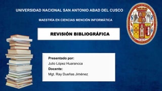REVISIÓN BIBLIOGRÁFICA
Presentado por:
Julio López Huarancca
Docente:
Mgt. Ray Dueñas Jiménez
UNIVERSIDAD NACIONAL SAN ANTONIO ABAD DEL CUSCO
MAESTRÍA EN CIENCIAS MENCIÓN INFORMÁTICA
 