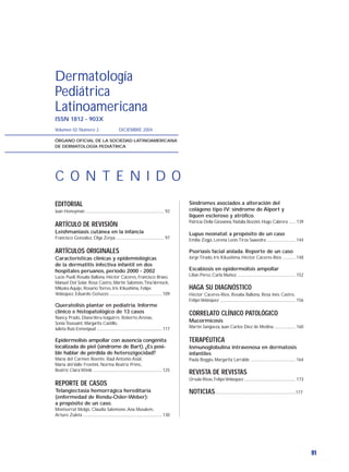 Dermatología
Pediátrica
Latinoamericana
ISSN 1812 - 903X
Volumen 02 Número 2                                 DICIEMBRE 2004

ÓRGANO OFICIAL DE LA SOCIEDAD LATINOAMERICANA
DE DERMATOLOGÍA PEDIÁTRICA




C O N T E N I D O
EDITORIAL                                                                                         Síndromes asociados a alteración del
Juan Honeyman ............................................................................. 92    colágeno tipo IV: síndrome de Alport y
                                                                                                  liquen escleroso y atrófico.
                                                                                                  Patricia Della Giovanna, Natalia Bozzini, Hugo Cabrera ....... 139
ARTÍCULO DE REVISIÓN
Leishmaniasis cutánea en la infancia                                                              Lupus neonatal: a propósito de un caso
Francisco González, Olga Zerpa ............................................... 97                 Emilia Zegpi, Lorena León,Tirza Saavedra ............................ 144

ARTÍCULOS ORIGINALES                                                                              Psoriasis facial aislada. Reporte de un caso
Características clínicas y epidemiológicas                                                        Jorge Tirado, Iris Kikushima, Héctor Cáceres-Ríos ............. 148
de la dermatitis infectiva infantil en dos
hospitales peruanos, periodo 2000 - 2002                                                          Escabiosis en epidermolisis ampollar
Lucie Puell, Rosalía Ballona, Héctor Cáceres, Francisco Bravo,                                    Lilian Pérez, Carla Muñoz ......................................................... 152
Manuel Del Solar, Rosa Castro, Martín Salomón,Tina Vernock,
Miluska Aquije, Rosario Torres, Iris Kikushima, Felipe                                            HAGA SU DIAGNÓSTICO
Velásquez, Eduardo Gotuzzo ................................................... 109                Héctor Cáceres-Ríos, Rosalía Ballona, Rosa Inés Castro,
                                                                                                  Felipe Velásquez .......................................................................... 156
Queratolisis plantar en pediatría. Informe
clínico e histopatológico de 13 casos                                                             CORRELATO CLÍNICO PATOLÓGICO
Nancy Prado, Diana Vera-Izaguirre, Roberto Arenas,
Sonia Toussaint, Margarita Castillo,
                                                                                                  Mucormicosis
Julieta Ruiz-Esmenjaud ................................................................ 117       Martín Sangüeza, Juan Carlos Diez de Medina ..................... 160

Epidermolisis ampollar con ausencia congénita                                                     TERAPÉUTICA
localizada de piel (síndrome de Bart). ¿Es posi-                                                  Inmunoglobulina intravenosa en dermatosis
ble hablar de pérdida de heterozigocidad?                                                         infantiles
María del Carmen Boente, Raúl Antonio Asial,                                                      Paula Boggio, Margarita Larralde ............................................ 164
María del Valle Frontini, Norma Beatriz Primc,
Beatriz Clara Winik ................................................................... 125
                                                                                                  REVISTA DE REVISTAS
                                                                                                  Úrsula Rivas, Felipe Velásquez .................................................. 173
REPORTE DE CASOS
Telangiectasia hemorrágica hereditaria                                                            NOTICIAS...............................................................................177
(enfermedad de Rendu-Osler-Weber):
a propósito de un caso.
Montserrat Molgó, Claudia Salomone, Ana Musalem,
Arturo Zuleta ............................................................................. 130




                                                                                                                                                                                                    91
 