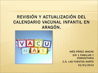 REVISIÓN Y ACTUALIZACIÓN DEL
CALENDARIO VACUNAL INFANTIL EN
           ARAGÓN.




                         INÉS PÉREZ IRACHE
                           EIR 1 FAMILIAR Y
                               COMUNITARIA
                   C.S. LAS FUENTES NORTE
                                31/01/2013
 