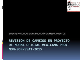 REVISIÓN DE CAMBIOS EN PROYECTO
DE NORMA OFICIAL MEXICANA PROY-
NOM-059-SSA1-2015.
BUENAS PRÁCTICAS DE FABRICACIÓN DE MEDICAMENTOS.
 