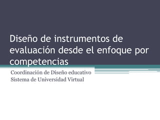 Diseño de instrumentos de
evaluación desde el enfoque por
competencias
Coordinación de Diseño educativo
Sistema de Universidad Virtual

 