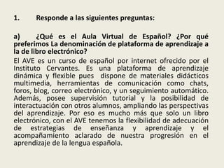 1. Responde a las siguientes preguntas:
a) ¿Qué es el Aula Virtual de Español? ¿Por qué
preferimos La denominación de plataforma de aprendizaje a
la de libro electrónico?
El AVE es un curso de español por internet ofrecido por el
Instituto Cervantes. Es una plataforma de aprendizaje
dinámica y flexible pues dispone de materiales didácticos
multimedia, herramientas de comunicación como chats,
foros, blog, correo electrónico, y un seguimiento automático.
Además, posee supervisión tutorial y la posibilidad de
interactuación con otros alumnos, ampliando las perspectivas
del aprendizaje. Por eso es mucho más que solo un libro
electrónico, con el AVE tenemos la flexibilidad de adecuación
de estrategias de enseñanza y aprendizaje y el
acompañamiento aclarado de nuestra progresión en el
aprendizaje de la lengua española.
 