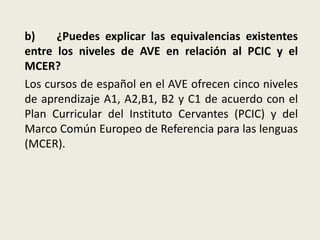 b) ¿Puedes explicar las equivalencias existentes
entre los niveles de AVE en relación al PCIC y el
MCER?
Los cursos de español en el AVE ofrecen cinco niveles
de aprendizaje A1, A2,B1, B2 y C1 de acuerdo con el
Plan Curricular del Instituto Cervantes (PCIC) y del
Marco Común Europeo de Referencia para las lenguas
(MCER).
 