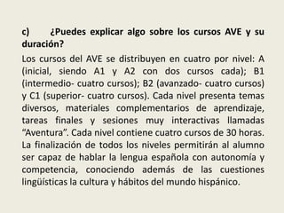 c) ¿Puedes explicar algo sobre los cursos AVE y su
duración?
Los cursos del AVE se distribuyen en cuatro por nivel: A
(inicial, siendo A1 y A2 con dos cursos cada); B1
(intermedio- cuatro cursos); B2 (avanzado- cuatro cursos)
y C1 (superior- cuatro cursos). Cada nivel presenta temas
diversos, materiales complementarios de aprendizaje,
tareas finales y sesiones muy interactivas llamadas
“Aventura”. Cada nivel contiene cuatro cursos de 30 horas.
La finalización de todos los niveles permitirán al alumno
ser capaz de hablar la lengua española con autonomía y
competencia, conociendo además de las cuestiones
lingüísticas la cultura y hábitos del mundo hispánico.
 