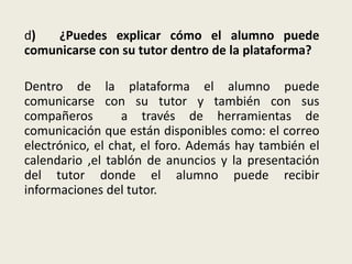 d) ¿Puedes explicar cómo el alumno puede
comunicarse con su tutor dentro de la plataforma?
Dentro de la plataforma el alumno puede
comunicarse con su tutor y también con sus
compañeros a través de herramientas de
comunicación que están disponibles como: el correo
electrónico, el chat, el foro. Además hay también el
calendario ,el tablón de anuncios y la presentación
del tutor donde el alumno puede recibir
informaciones del tutor.
 