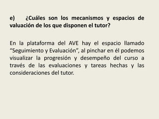 e) ¿Cuáles son los mecanismos y espacios de
valuación de los que disponen el tutor?
En la plataforma del AVE hay el espacio llamado
“Seguimiento y Evaluación”, al pinchar en él podemos
visualizar la progresión y desempeño del curso a
través de las evaluaciones y tareas hechas y las
consideraciones del tutor.
 
