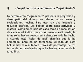 f) ¿En qué consiste la herramienta “Seguimiento”?
La herramienta “Seguimiento” presenta la progresión y
desempeño del alumno en relación a las tareas y
evaluaciones hechas. Para eso hay una leyenda y
recursos gráficos. Las bolitas sobre cada actividad y
material complementario de cada tema en cada sesión
de cada nivel indica tres cosas: cuando está verde, la
tarea se ha hecho, cuando está blanca se no la ha hecho
y cuando está “color de piel” significa que la ha
empezado, pero no ha terminado. Al lado de esas
bolitas hay el resultado a través de porcentaje de los
testes de autoevaluación que ha hecho, además de la
tarea final.
 