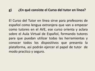 g) ¿En qué consiste el Curso del tutor en línea?
El Curso del Tutor en línea sirve para profesores de
español como lengua extranjera que van a empezar
como tutores en el AVE, ese curso orienta y aclara
sobre el Aula Virtual de Español, formando tutores
para que puedan utilizar todas las herramientas y
conocer todos los dispositivos que presenta la
plataforma, así podrán ejercer el papel de tutor de
modo practico y seguro.
 
