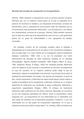 Revisión del concepto de recuperación en la esquizofrenia.



(Warner, 2004) describe la esquizofrenia como la primera psicosis funcional.
Afirmaba que «es un trastorno mental grave en el que la capacidad de la
persona de reconocer la realidad y sus respuestas emocionales, procesos de
pensamiento, juicio y capacidad de comunicación están tan afectadas que su
funcionamiento está gravemente deteriorado". Las alucinaciones y los delirios
son características comunes de la psicosis. (Warner, 2004) también reconoce
que no está muy claro qué es la esquizofrenia y qué no lo es, y que igualmente
podría ser un grupo de enfermedades o una               agrupación de estados
anormales.


  Sin embargo, muchos de los conceptos actuales sobre la etiología y
fisiopatología de la esquizofrenia aún se basan en los mecanismos biológicos,
esto ha dado lugar a un mayor interés por la investigación sobre el tratamiento
biológico (Lieberman, 1998). Esto a su vez ha propiciado una visión
reduccionista del abordaje de estos trastornos, basados en un abordaje
farmacológico. Algunos estudios (Campbell, 1996; Rogers, Pilgrim, & Lacey,
1993; Shepherd, Murray, & Muijen, 1995) han mostrado grandes diferencias
entre los objetivos de los usuarios y proveedores de servicios, principalmente
en que los usuarios, en su mayoría, preferiría poder elegir el tipo de
tratamiento, mejorar la accesibilidad a los servicios, la promoción de la salud, la
igualdad de oportunidades, de empleo y los servicio de autoayuda. A pesar de
ello, muchos psiquiatras y enfermeras de salud mental siguen siendo reacios a
aceptar el paradigma de la recuperación, prefiriendo centrarse en un enfoque
tradicional de tratamiento que contempla el apoyo profesional, tratamiento y
seguimiento especializado (Repper, 2000). El enfoque de tratamiento
tradicional suele justificarse por las firmes creencias esbozadas en la primera
de las dos preguntas planteadas por Warner sobre la esquizofrenia. Estas
preguntas son: ¿la esquizofrenia es una enfermedad por sí catastrófica que
sólo puede ser atendida con el tratamiento psiquiátrico moderno?; o ¿es una
enfermedad con un alto grado de recuperación espontánea en la que el
tratamiento tiene poco efecto a largo plazo?. (C. Harding, 2002) considera que
 