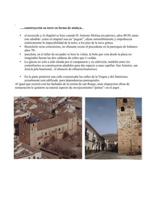 .
    …..construyerón su torre en forma de atalaya...

    •   el recrecido y el chapitel se hizo cuando D. Antonio Molina era párroco, años 40/50, tanto
        este añadido como el chapitel son un “pegote”, afean ostensiblemente y empobrecen
        estéticamente la impecabilidad de la torre, a los pies de la nave gótica.
    •   Demolerlo seria costosísimo, no obstante existe el precedente en la parroquia de Infantes-
        años 70-
    •   anecdota, en el taller de mi padre se hizo la veleta, la bola que veía desde la plaza no
        imaginaba fueran las dos calderas de cobre que vi soldar.
    •   La iglesia no solo a sido afeada por el campanario y su cubrición, también entre los
        contrafuertes se construyeron añadidos para dar espacio a unas capillas: San Antonio, san
        José,la pila bautismal, el almacén de sillas(reclinatorios).

    •   En la parte posterior una calle comunicaba las calles de la Virgen y del Santísimo,
        actualmente esta edificada para dependencias parroquiales.
Al igual que ocurrió con las fachadas de la ermita de san Roque, unas chapuceras obras de
restauración le quitaron su natural aspecto de envejecimiento-”patina”- en el argot .
 
