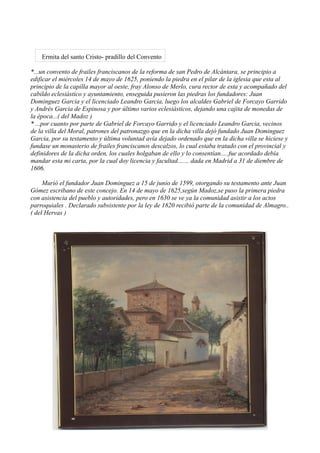 Ermita del santo Cristo- pradillo del Convento

*...un convento de frailes franciscanos de la reforma de san Pedro de Alcántara, se principio a
edificar el miércoles 14 de mayo de 1625, poniendo la piedra en el pilar de la iglesia que esta al
principio de la capilla mayor al oeste, fray Alonso de Merlo, cura rector de esta y acompañado del
cabildo eclesiástico y ayuntamiento, enseguida pusieron las piedras los fundadores: Juan
Dominguez Garcia y el licenciado Leandro Garcia, luego los alcaldes Gabriel de Forcayo Garrido
y Andrés Garcia de Espinosa y por último varios eclesiásticos, dejando una cajita de monedas de
la época...( del Madoz )
* ...por cuanto por parte de Gabriel de Forcayo Garrido y el licenciado Leandro Garcia, vecinos
de la villa del Moral, patrones del patronazgo que en la dicha villa dejó fundado Juan Dominguez
Garcia, por su testamento y última voluntad avía dejado ordenado que en la dicha villa se hiciese y
fundase un monasterio de frailes franciscanos descalzos, lo cual estaba tratado con el provincial y
definidores de la dicha orden, los cuales holgaban de ello y lo consentían.....fue acordado debía
mandar esta mi carta, por la cual doy licencia y facultad....... dada en Madrid a 31 de diembre de
1606.

     Murió el fundador Juan Dominguez a 15 de junio de 1599, otorgando su testamento ante Juan
Gómez escribano de este concejo. En 14 de mayo de 1625,según Madoz,se puso la primera piedra
con asistencia del pueblo y autoridades, pero en 1630 se ve ya la comunidad asistir a los actos
parroquiales . Declarado subsistente por la ley de 1820 recibió parte de la comunidad de Almagro..
( del Hervas )
 