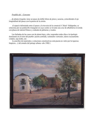 Pradillo del Convento

 ….de planta irregular, tiene un paseo de doble hilera de pinos y acacias, coincidiendo el eje
longitudinal del paseo con la puerta de la ermita.

    el espacio delimitado entre el paseo y la travesía de la comarcal: C.Real- Valdepeñas, se
soluciona por un jardincillo triangular en cuyo centro se levanta una cruz de albañilería revestida
con placas de mármol blanco y rodeada de palmeras y rosales.

    Las fachadas de las casas son de planta baja y alta, responden todas ellas a la tipología
dominante en el resto del pueblo- puerta centrada, ventanales verticales, aleros escasamente
volados, teja árabe, etc-
    la sencillez de materiales y soluciones constructivas está puesta en valor por la rigurosa
limpieza....( del estudio del paisaje urbano- año 1980 )
 