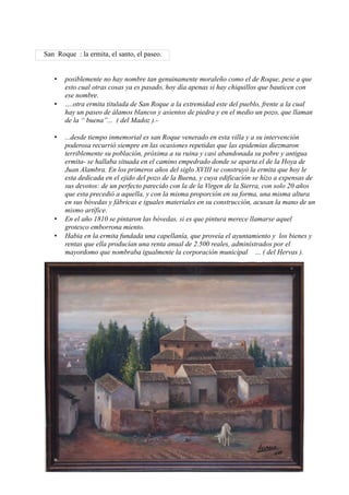 San Roque : la ermita, el santo, el paseo.


   •   posiblemente no hay nombre tan genuinamente moraleño como el de Roque, pese a que
       esto cual otras cosas ya es pasado, hoy día apenas si hay chiquillos que bauticen con
       ese nombre.
   •   ….otra ermita titulada de San Roque a la extremidad este del pueblo, frente a la cual
       hay un paseo de álamos blancos y asientos de piedra y en el medio un pozo, que llaman
       de la “ buena”... ( del Madoz ).-

   •   ...desde tiempo inmemorial es san Roque venerado en esta villa y a su intervención
       poderosa recurrió siempre en las ocasiones repetidas que las epidemias diezmaron
       terriblemente su población, próxima a su ruina y casi abandonada su pobre y antigua
       ermita- se hallaba situada en el camino empedrado donde se aparta el de la Hoya de
       Juan Alambra. En los primeros años del siglo XVIII se construyó la ermita que hoy le
       esta dedicada en el ejido del pozo de la Buena, y cuya edificación se hizo a expensas de
       sus devotos: de un perfecto parecido con la de la Virgen de la Sierra, con solo 20 años
       que esta precedió a aquella, y con la misma proporción en su forma, una misma altura
       en sus bóvedas y fábricas e iguales materiales en su construcción, acusan la mano de un
       mismo artífice.
   •   En el año 1810 se pintaron las bóvedas, si es que pintura merece llamarse aquel
       grotesco emborrona miento.
   •   Habia en la ermita fundada una capellanía, que proveía el ayuntamiento y los bienes y
       rentas que ella producían una renta anual de 2.500 reales, administrados por el
       mayordomo que nombraba igualmente la corporación municipal … ( del Hervas ).
 