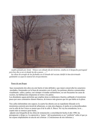 cuadro pintado por Jesús Velasco un soleado día de invierno, estaba en el despacho parroquial
pero hoy día yo no sé donde ha ido a parar... ¿ ?
  las obras de arreglo de las fachadas en el reinado del sociata Adolfo lo han desvirtuado
quitándole su aspecto natural de envejecimiento.


  Paseo de san Roque

 hace escasamente dos años era este barrio el más definido y que mejor conservaba los caracteres:
 encalados, festoneados en la linea de encuentro con el suelo, los portones abiertos comunicaban
visualmente calles y patios, casi siempre viviendas unifamiliares, no son frecuentes las casas de
vecinos, las habitaciones dispuestas en torno a los patios.
Las abundantes aguas permitían que amplias áreas se dedicaran a huertos, poblando el mismísimo
paseo por unos centenarios álamos blancos, de troncos más gruesos que los que había en la plaza.

Tres calles delimitaban este espacio, la cuarta fue abierta con un expediente falseado en la
mismísima comisión provincial de urbanismo, es más otra chapuza, el ancho en su desembocadura
con la calle de las Cruces es menor que el de la calle A. Bravo. No voy ha extenderme, la m....
cuanto más se remueve peor huele...
 adjunto una fotografía de las obras de restauración y consolidación hecha el año 1980, las
presupueste y dirige yo. La oposición y “puteo “ del ayuntamiento es un “culebrón” sobre el que ya
me expuse ampliamente en una de mis crónicas ( Conclusiones de mis informes ).
 