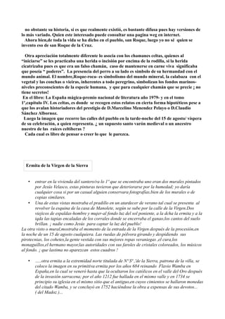 no obstante su historia, si es que realmente existió, es bastante difusa pues hay versiones de
lo más variado. Quien este interesado puede consultar una pagina weg en internet.
  Ahora bien,de toda la vida se ha dicho en el pueblo, san Roque, luego yo no sé quien se
invento eso de san Roque de la Cruz.

  Otra apreciación totalmente diferente lo asocia con los chamanes celtas, quienes al
“iniciarse” se les practicaba una herida o incisión por encima de la rodilla, si la herida
cicatrizaba pues es que era un falso chamán, caso de mantenerse en carne viva significaba
que poseía “ poderes”. La presencia del perro a su lado es símbolo de su hermandad con el
mundo animal. El nombre,Roque-roca- es simbolismo del mundo mineral, la calabaza con el
vegetal y las conchas o vieiras, inherentes a todo peregrino, simbolizan los fondos marinos-
niveles preconscientes de la especie humana, y que para cualquier chamán que se precie ¡ no
tiene secretos!
 En el libro: La España mágica-premio nacional de literatura año 1979- y en el tomo
1º,capitulo IV. Los celtas, es donde se recogen estos relatos en cierta forma hipotéticos pese a
que los avalan historiadores del prestigio de D.Marcelino Menendez Pelayo o D.Claudio
Sánchez Albornoz.
  Luego la imagen que recorre las calles del pueblo en la tarde-noche del 15 de agosto/ víspera
de su celebración, a quien representa. ¿ un supuesto santo varón medieval o un ancestro
nuestro de las raíces celtiberas ?
  Cada cual es libre de pensar o creer lo que le parezca.




  Ermita de la Virgen de la Sierra


   •   entrar en la vivienda del santero/ra lo 1º que se encontraba uno eran dos murales pintados
       por Jesús Velasco, estas pinturas tuvieron que deteriorarse por la humedad; yo daría
       cualquier cosa si por un casual alguien conservara fotografías,bien de los murales o de
       copias similares.
    • Una de estas vistas mostraba el pradillo en un atardecer de verano tal cual se presenta al
       revolver la esquina de la casa de Manolete, según se sube por la calle de la Virgen.Dos
       viejicos de espaldas-hombre y mujer-al fondo luz del sol poniente, a la dcha la ermita y a la
       iqda las tapias encaladas de los corrales donde se encerraba el ganao,los cantos del suelo
       brillan. ¡ nadie como Jesús para captar la luz del pueblo!
La otra visto o mural,mostraba el momento de la entrada de la Virgen después de la procesión,en
la noche de un 15 de agosto cualquiera. Las ruedas de pólvora girando y despidiendo sus
pirotecnias, los cohetes,la gente vestida con sus mejores ropas veraniegas ,el cura,los
monaguillos,el hermano mayor,las autoridades con sus faroles de cristales coloreados, los músicos
al fondo. ¡ que lastima no aparezcan estos cuadros !

   •   …..otra ermita a la extremidad norte titulada de Nª Sª ,'de la Sierra, patrona de la villa, se
       coloco la imagen en su primitiva ermita por los años 684 reinando Flavio Wamba en
       España,en la cual se veneró hasta que la ocultaron los católicos en el valle del Oro después
       de la invasión sarracena; por el año 1212 fue hallada en el mismo valle y en 1734 se
       principio su iglesia en el mismo sitio que el antiguo,en cuyos cimientos se hallaron monedas
       del citado Wamba, y se concluyó en 1752 haciéndose la obra a expensas de sus devotos...
       ( del Madoz )...
 