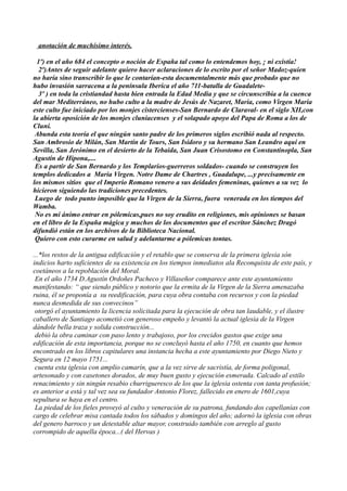 anotación de muchísimo interés.

  1º) en el año 684 el concepto o noción de España tal como lo entendemos hoy, ¡ ni existía!
   2º)Antes de seguir adelante quiero hacer aclaraciones de lo escrito por el señor Madoz-quien
no haría sino transcribir lo que le contarían-esta documentalmente más que probado que no
hubo invasión sarracena a la península Iberíca el año 711-batalla de Guadalete-
   3º ) en toda la cristiandad hasta bien entrada la Edad Media y que se circunscribía a la cuenca
del mar Mediterráneo, no hubo culto a la madre de Jesús de Nazaret, Maria, como Virgen Maria
este culto fue iniciado por los monjes cistercienses-San Bernardo de Claraval- en el siglo XII,con
la abierta oposición de los monjes cluniacenses y el solapado apoyo del Papa de Roma a los de
Cluni.
 Abunda esta teoría el que ningún santo padre de los primeros siglos escribió nada al respecto.
San Ambrosio de Milán, San Martín de Tours, San Isidoro y su hermano San Leandro aquí en
Sevilla, San Jerónimo en el desierto de la Tebaida, San Juan Crisostomo en Constantinopla, San
Agustín de Hipona,....
 Es a partir de San Bernardo y los Templarios-guerreros soldados- cuando se construyen los
templos dedicados a Maria Virgen. Notre Dame de Chartres , Guadalupe, ...y precisamente en
los mismos sitios que el Imperio Romano venero a sus deidades femeninas, quienes a su vez lo
hicieron siguiendo las tradiciones precedentes.
 Luego de todo punto imposible que la Virgen de la Sierra, fuera venerada en los tiempos del
Wamba.
 No es mi ánimo entrar en pólemicas,pues no soy erudito en religiones, mis opiniones se basan
en el libro de la España mágica y muchos de los documentos que el escritor Sánchez Dragó
difundió están en los archivos de la Biblioteca Nacional.
 Quiero con esto curarme en salud y adelantarme a pólemicas tontas.

...*los restos de la antigua edificación y el retablo que se conserva de la primera iglesia són
indicios harto suficientes de su existencia en los tiempos inmediatos ala Reconquista de este país, y
coetáneos a la repoblación del Moral.
 En el año 1734 D.Agustín Ordoñes Pacheco y Villaseñor comparece ante este ayuntamiento
manifestando: “ que siendo público y notorio que la ermita de la Virgen de la Sierra amenazaba
ruina, él se proponía a su reedificación, para cuya obra contaba con recursos y con la piedad
nunca desmedida de sus convecinos”
 otorgó el ayuntamiento la licencia solicitada para la ejecución de obra tan laudable, y el ilustre
caballero de Santiago acometió con generoso empeño y levantó la actual iglesia de la Virgen
dándole bella traza y solida construcción...
 debió la obra caminar con paso lento y trabajoso, por los crecidos gastos que exige una
edificación de esta importancia, porque no se concluyó hasta el año 1750, en cuanto que hemos
encontrado en los libros capitulares una instancia hecha a este ayuntamiento por Diego Nieto y
Segura en 12 mayo 1751...
 cuenta esta iglesia con amplio camarín, que a la vez sirve de sacristía, de forma poligonal,
artesonado y con casetones dorados, de muy buen gusto y ejecución esmerada. Calcado al estilo
renacimiento y sin ningún resabio churrigueresco de los que la iglesia ostenta con tanta profusión;
es anterior a está y tal vez sea su fundador Antonio Florez, fallecido en enero de 1601,cuya
sepultura se haya en el centro.
 La piedad de los fieles proveyó al culto y veneración de su patrona, fundando dos capellanías con
cargo de celebrar misa cantada todos los sábados y domingos del año; adornó la iglesia con obras
del genero barroco y un detestable altar mayor, construido también con arreglo al gusto
corrompido de aquella época...( del Hervas )
 