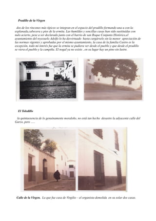 Pradillo de la Virgen

 dos de los rincones más típicos se integran en el espacio del pradillo formando una u con la:
explanada,cabecera y pies de la ermita. Las humildes y sencillas casas han sido sustituidas con
nulo acierto, pese a ser declarado junto con el barrio de san Roque Conjunto Histórico,el
ayuntamiento del reyezuelo Adolfo lo ha desvirtuado hasta cargárselo sin la menor apreciación de
las normas vigentes y aprobadas por el mismo ayuntamiento, la casa de la familia Castro es la
excepción, todo mi interés fue que la ermita se pudiera ver desde el pueblo y que desde el pradillo
se viera el pueblo y la campiña. El nogal ya no existe , en su lugar hay un pino sin lustre.




  El Toledillo

 la quintaesencia de lo genuinamente moraleño, no está tan hecho desastre la adyacente calle del
Garzo, pero …..




 Calle de la Virgen. La que fue casa de Virgilio – el organista-demolida en su solar dos casas.
 